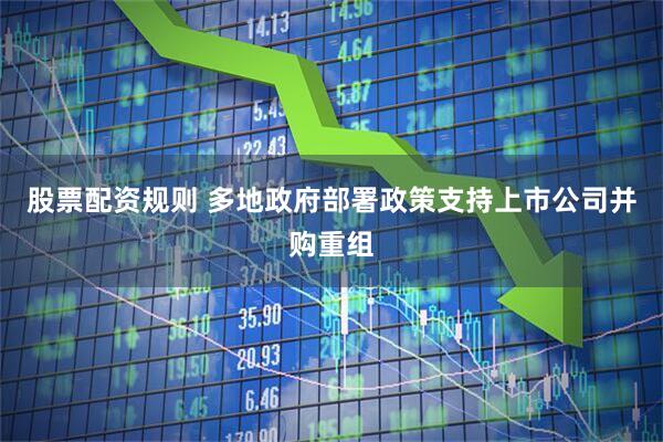 股票配资规则 多地政府部署政策支持上市公司并购重组