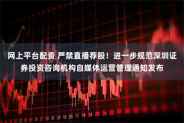 网上平台配资 严禁直播荐股！进一步规范深圳证券投资咨询机构自媒体运营管理通知发布