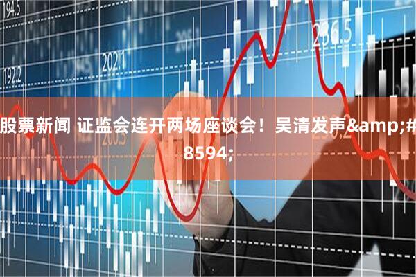 股票新闻 证监会连开两场座谈会！吴清发声&#8594;