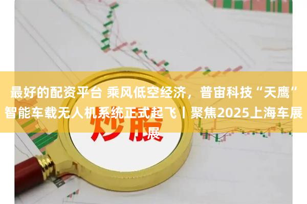 最好的配资平台 乘风低空经济，普宙科技“天鹰”智能车载无人机系统正式起飞丨聚焦2025上海车展