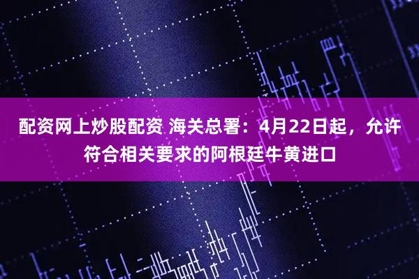 配资网上炒股配资 海关总署：4月22日起，允许符合相关要求的阿根廷牛黄进口