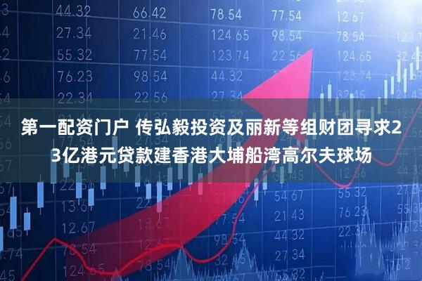 第一配资门户 传弘毅投资及丽新等组财团寻求23亿港元贷款建香港大埔船湾高尔夫球场