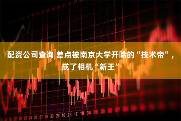 配资公司查询 差点被南京大学开除的“技术帝”，成了相机“新王”