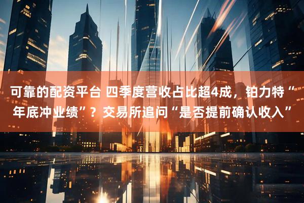 可靠的配资平台 四季度营收占比超4成，铂力特“年底冲业绩”？交易所追问“是否提前确认收入”