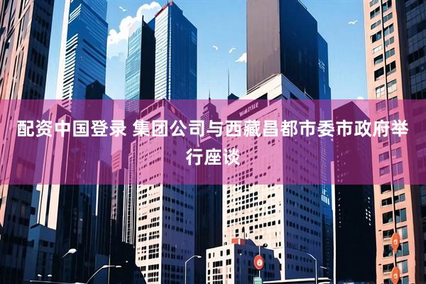 配资中国登录 集团公司与西藏昌都市委市政府举行座谈