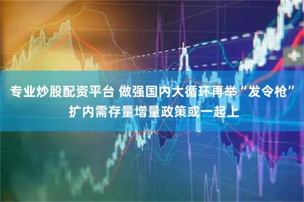 专业炒股配资平台 做强国内大循环再举“发令枪” 扩内需存量增量政策或一起上
