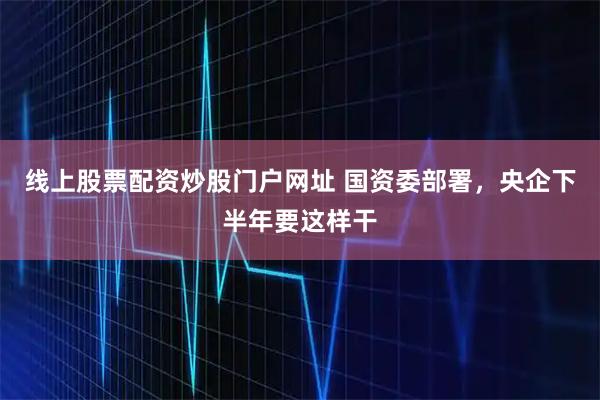 线上股票配资炒股门户网址 国资委部署，央企下半年要这样干