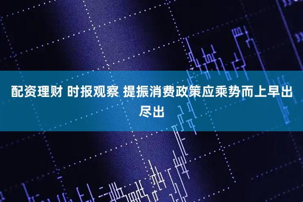配资理财 时报观察 提振消费政策应乘势而上早出尽出