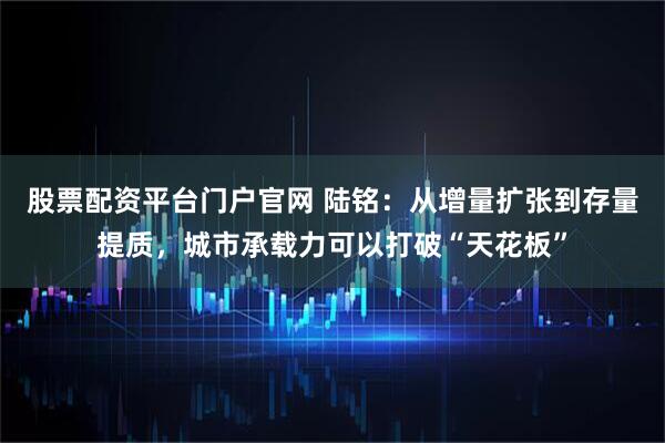 股票配资平台门户官网 陆铭：从增量扩张到存量提质，城市承载力可以打破“天花板”