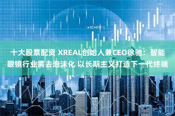 十大股票配资 XREAL创始人兼CEO徐驰：智能眼镜行业需去泡沫化 以长期主义打造下一代终端