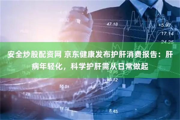 安全炒股配资网 京东健康发布护肝消费报告：肝病年轻化，科学护肝需从日常做起