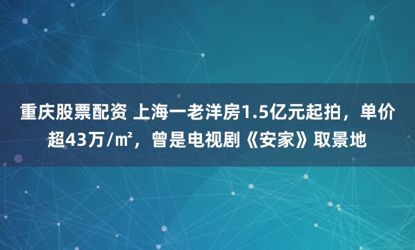 重庆股票配资 上海一老洋房1.5亿元起拍，单价超43万/㎡，曾是电视剧《安家》取景地