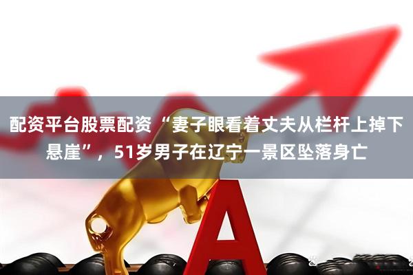 配资平台股票配资 “妻子眼看着丈夫从栏杆上掉下悬崖”，51岁男子在辽宁一景区坠落身亡