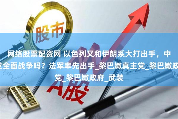 网络股票配资网 以色列又和伊朗系大打出手，中东会爆发全面战争吗？法军率先出手_黎巴嫩真主党_黎巴嫩政府_武装