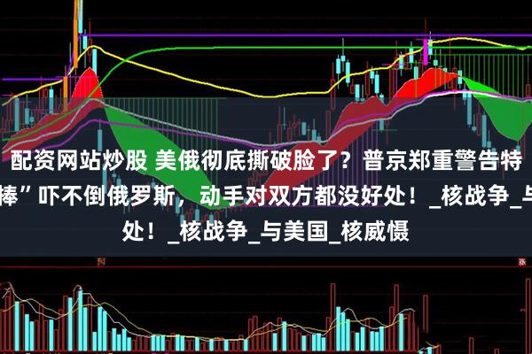 配资网站炒股 美俄彻底撕破脸了？普京郑重警告特朗普：“核大棒”吓不倒俄罗斯，动手对双方都没好处！_核战争_与美国_核威慑