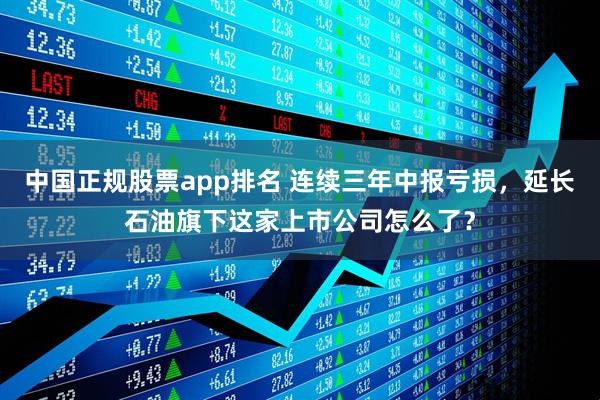 中国正规股票app排名 连续三年中报亏损，延长石油旗下这家上市公司怎么了？
