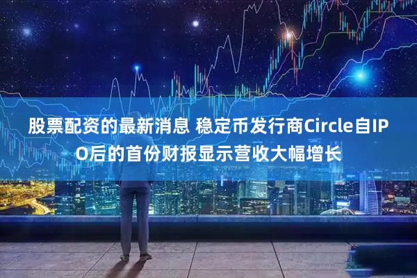 股票配资的最新消息 稳定币发行商Circle自IPO后的首份财报显示营收大幅增长