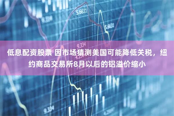 低息配资股票 因市场猜测美国可能降低关税，纽约商品交易所8月以后的铝溢价缩小