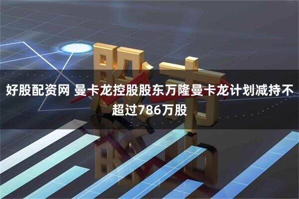 好股配资网 曼卡龙控股股东万隆曼卡龙计划减持不超过786万股