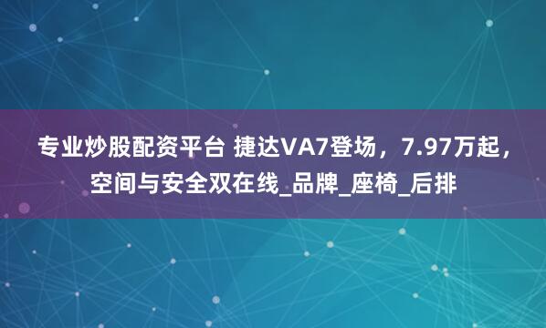 专业炒股配资平台 捷达VA7登场，7.97万起，空间与安全双在线_品牌_座椅_后排