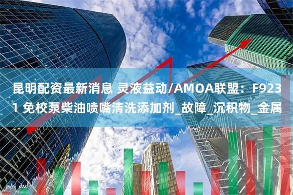 昆明配资最新消息 灵液益动/AMOA联盟：F9231 免校泵柴油喷嘴清洗添加剂_故障_沉积物_金属