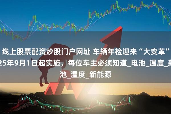 线上股票配资炒股门户网址 车辆年检迎来“大变革”：2025年9月1日起实施，每位车主必须知道_电池_温度_新能源