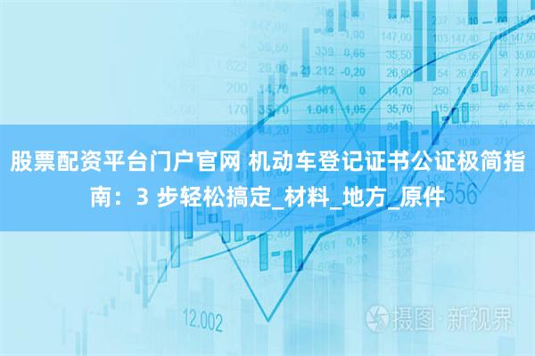 股票配资平台门户官网 机动车登记证书公证极简指南：3 步轻松搞定_材料_地方_原件