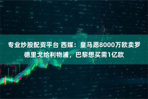 专业炒股配资平台 西媒：皇马愿8000万欧卖罗德里戈给利物浦，巴黎想买需1亿欧