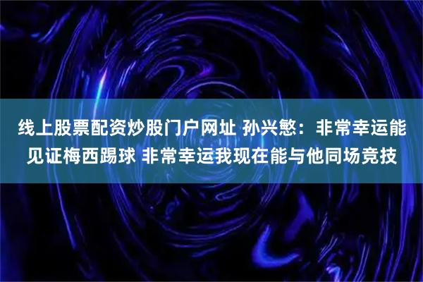 线上股票配资炒股门户网址 孙兴慜：非常幸运能见证梅西踢球 非常幸运我现在能与他同场竞技
