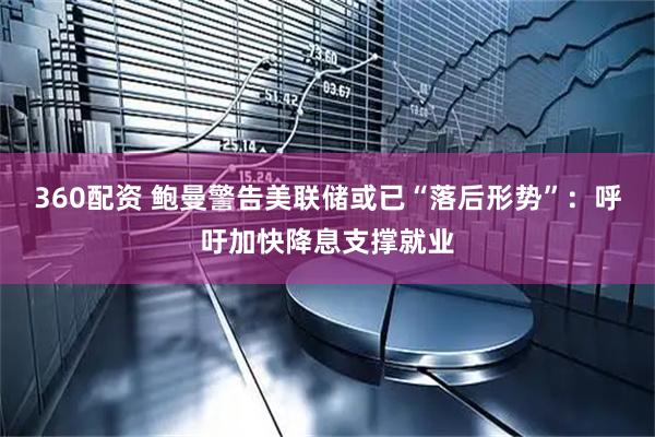 360配资 鲍曼警告美联储或已“落后形势”：呼吁加快降息支撑就业