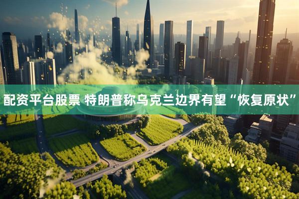 配资平台股票 特朗普称乌克兰边界有望“恢复原状”