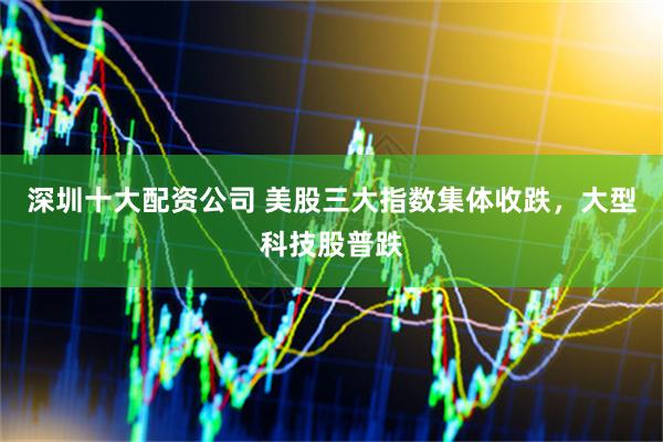深圳十大配资公司 美股三大指数集体收跌，大型科技股普跌