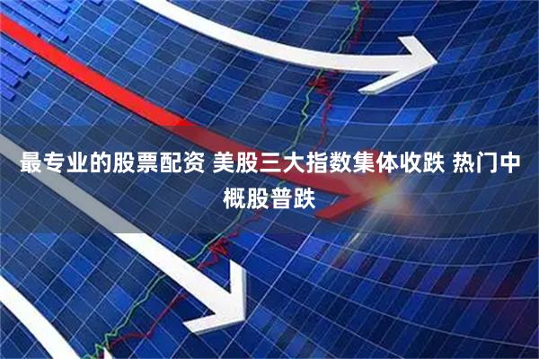 最专业的股票配资 美股三大指数集体收跌 热门中概股普跌